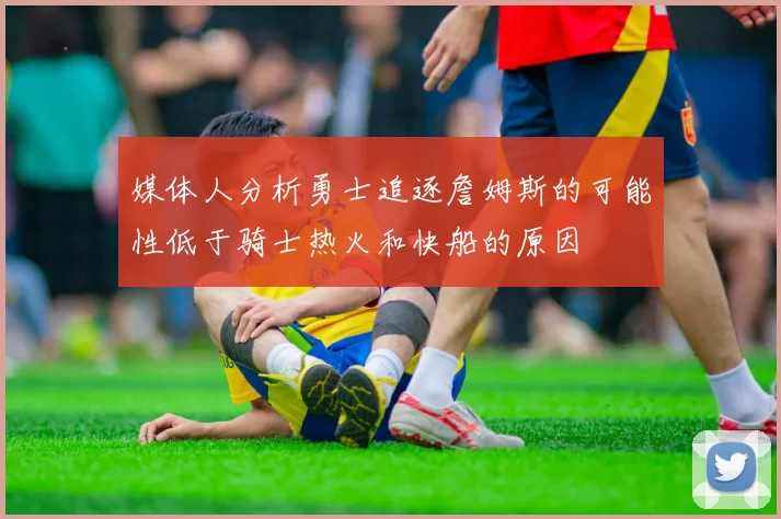 媒体人分析勇士追逐詹姆斯的可能性低于骑士热火和快船的原因