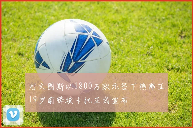 尤文图斯以1800万欧元签下热那亚19岁前锋埃卡托正式宣布