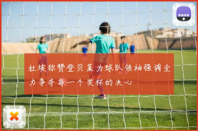 杜埃称赞登贝莱为球队领袖强调全力争夺每一个奖杯的决心