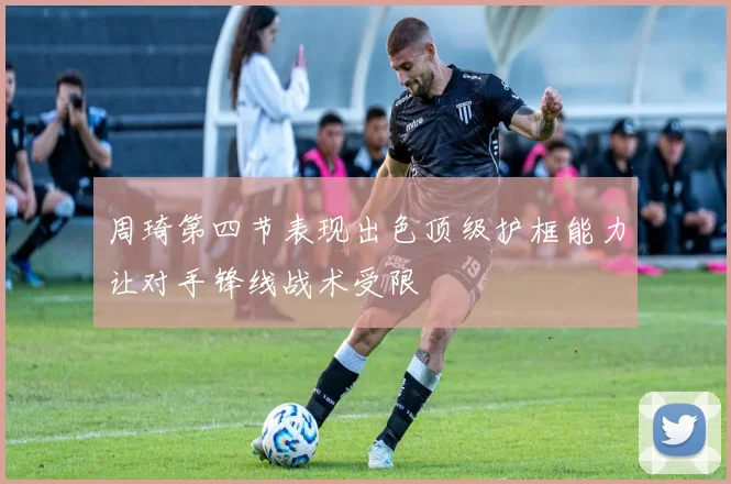 周琦第四节表现出色顶级护框能力让对手锋线战术受限