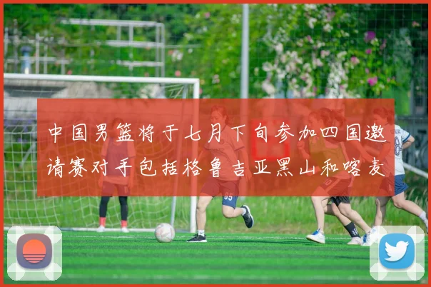 中国男篮将于七月下旬参加四国邀请赛对手包括格鲁吉亚黑山和喀麦隆
