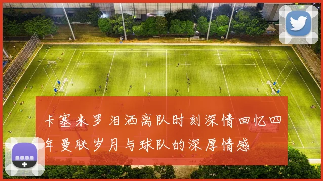 卡塞米罗泪洒离队时刻深情回忆四年曼联岁月与球队的深厚情感