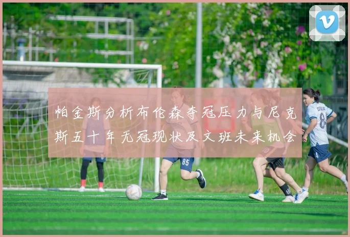 帕金斯分析布伦森夺冠压力与尼克斯五十年无冠现状及文班未来机会