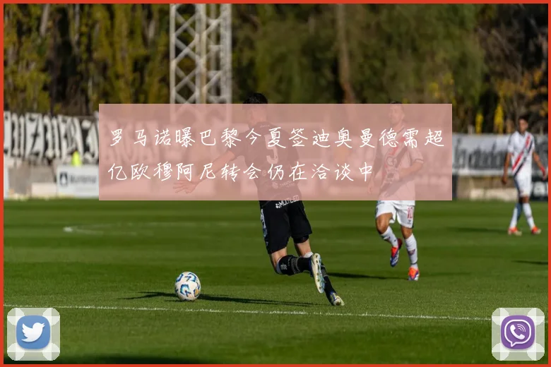 罗马诺曝巴黎今夏签迪奥曼德需超亿欧穆阿尼转会仍在洽谈中