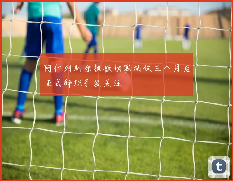 阿什利科尔执教切塞纳仅三个月后正式辞职引发关注