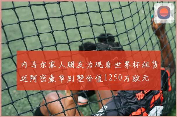 内马尔家人朋友为观看世界杯租赁迈阿密豪华别墅价值1250万欧元
