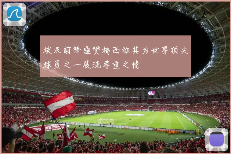 埃及前锋盛赞梅西称其为世界顶尖球员之一展现尊重之情