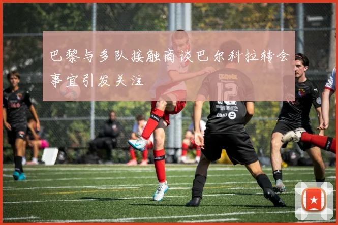 巴黎与多队接触商谈巴尔科拉转会事宜引发关注