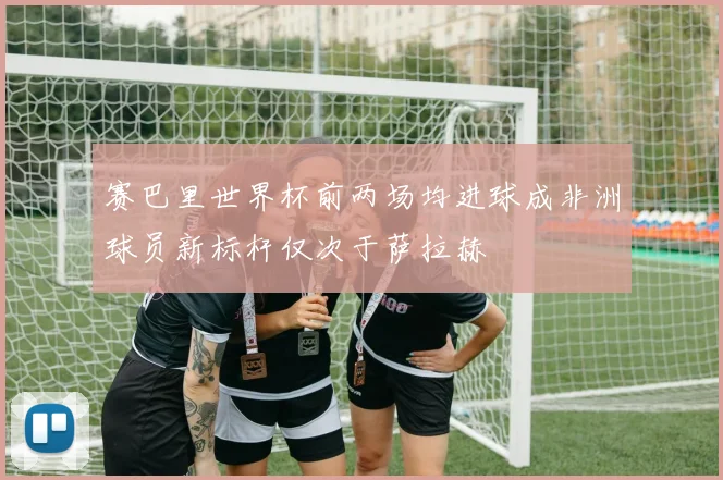 赛巴里世界杯前两场均进球成非洲球员新标杆仅次于萨拉赫
