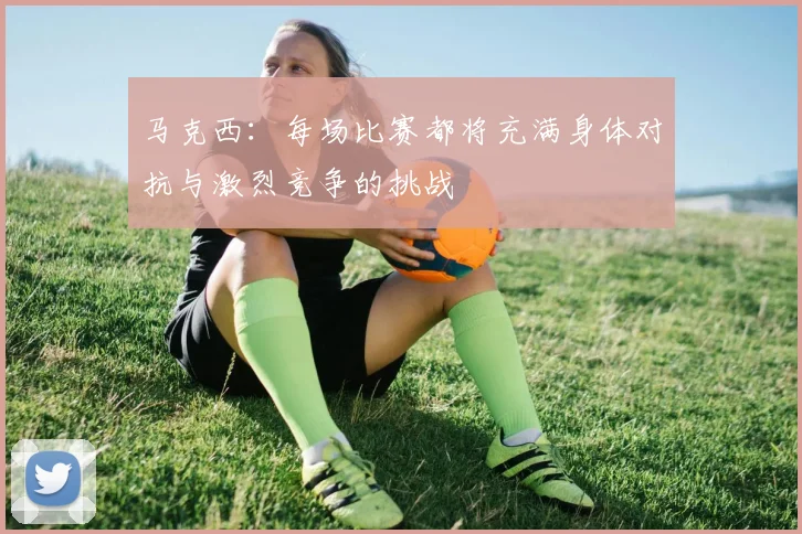 马克西：每场比赛都将充满身体对抗与激烈竞争的挑战