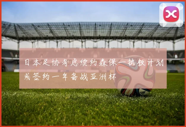 日本足协考虑续约森保一执教计划或签约一年备战亚洲杯