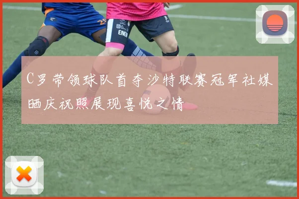 C罗带领球队首夺沙特联赛冠军社媒晒庆祝照展现喜悦之情