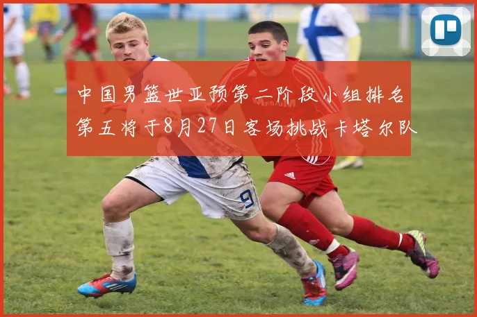 中国男篮世亚预第二阶段小组排名第五将于8月27日客场挑战卡塔尔队