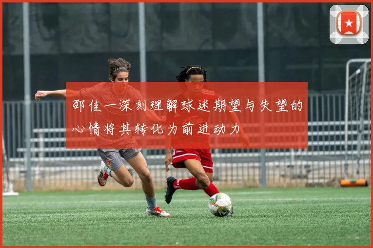 邵佳一深刻理解球迷期望与失望的心情将其转化为前进动力
