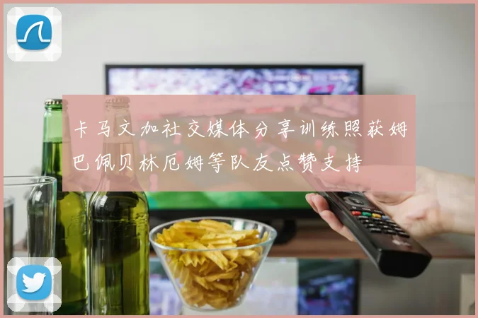 卡马文加社交媒体分享训练照获姆巴佩贝林厄姆等队友点赞支持