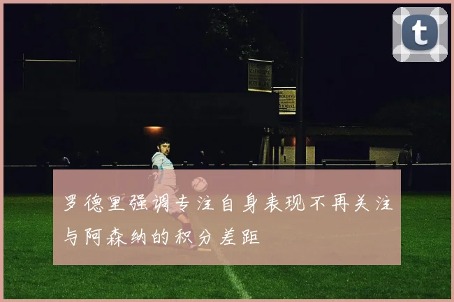 罗德里强调专注自身表现不再关注与阿森纳的积分差距