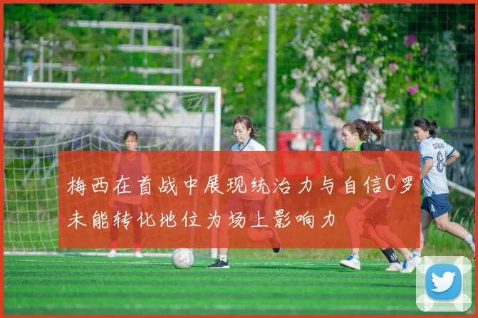 梅西在首战中展现统治力与自信C罗未能转化地位为场上影响力