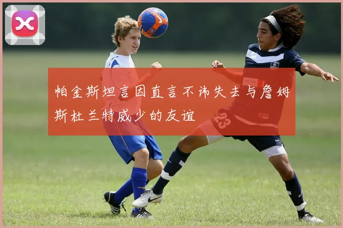 帕金斯坦言因直言不讳失去与詹姆斯杜兰特威少的友谊
