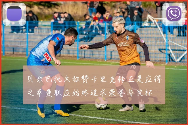 贝尔巴托夫称赞卡里克转正是应得之举曼联应始终追求荣誉与奖杯